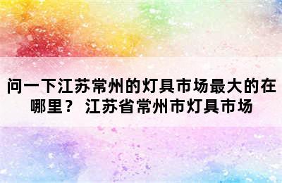 问一下江苏常州的灯具市场最大的在哪里？ 江苏省常州市灯具市场